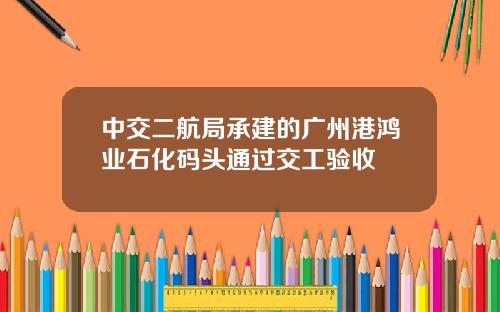 中交二航局承建的广州港鸿业石化码头通过交工验收