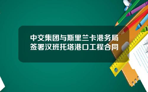 中交集团与斯里兰卡港务局签署汉班托塔港口工程合同