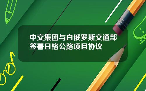 中交集团与白俄罗斯交通部签署日格公路项目协议