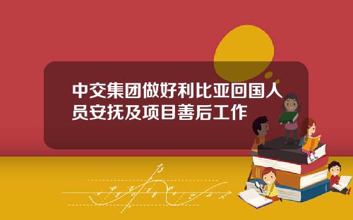 中交集团做好利比亚回国人员安抚及项目善后工作