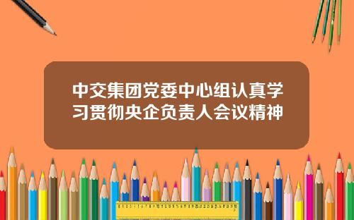 中交集团党委中心组认真学习贯彻央企负责人会议精神