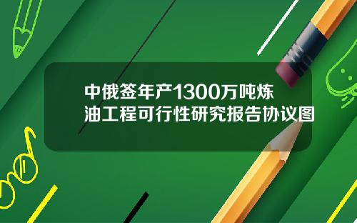中俄签年产1300万吨炼油工程可行性研究报告协议图