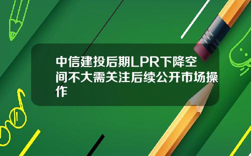 中信建投后期LPR下降空间不大需关注后续公开市场操作