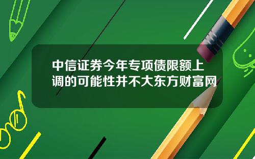 中信证券今年专项债限额上调的可能性并不大东方财富网