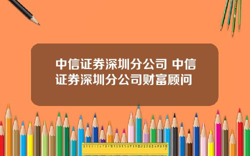 中信证券深圳分公司 中信证券深圳分公司财富顾问