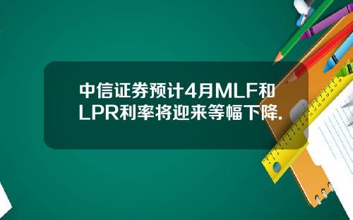 中信证券预计4月MLF和LPR利率将迎来等幅下降.