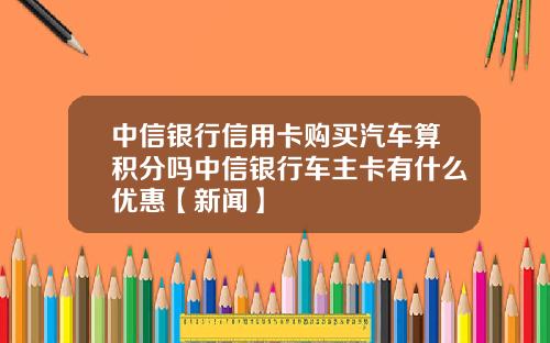 中信银行信用卡购买汽车算积分吗中信银行车主卡有什么优惠【新闻】