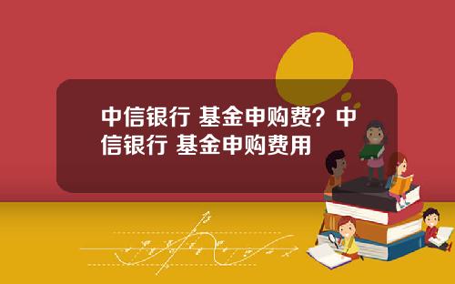 中信银行 基金申购费？中信银行 基金申购费用