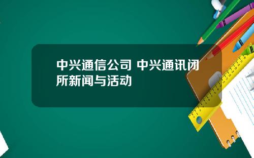 中兴通信公司 中兴通讯闭所新闻与活动