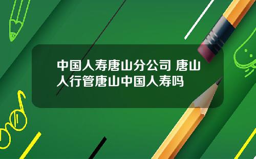 中国人寿唐山分公司 唐山人行管唐山中国人寿吗