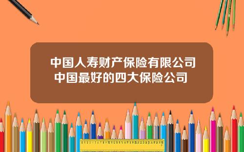中国人寿财产保险有限公司 中国最好的四大保险公司