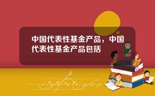 中国代表性基金产品，中国代表性基金产品包括