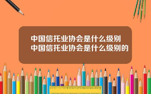 中国信托业协会是什么级别中国信托业协会是什么级别的