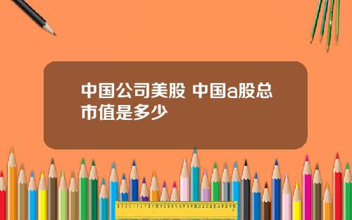中国公司美股 中国a股总市值是多少