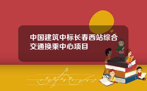 中国建筑中标长春西站综合交通换乘中心项目