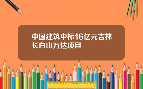 中国建筑中标16亿元吉林长白山万达项目