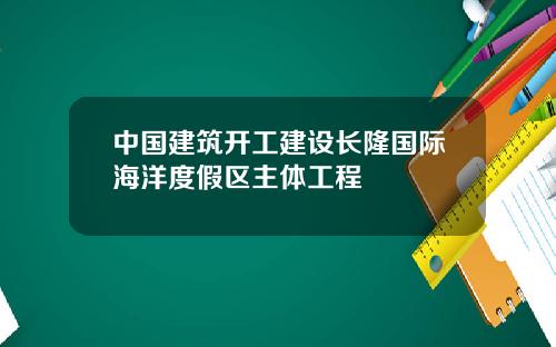 中国建筑开工建设长隆国际海洋度假区主体工程
