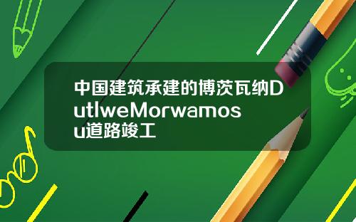 中国建筑承建的博茨瓦纳DutlweMorwamosu道路竣工