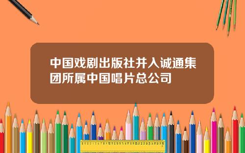 中国戏剧出版社并入诚通集团所属中国唱片总公司