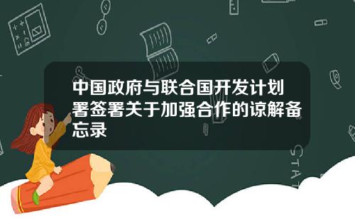 中国政府与联合国开发计划署签署关于加强合作的谅解备忘录