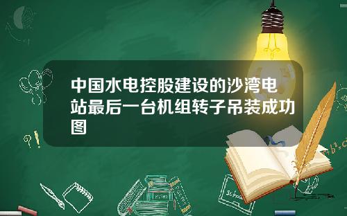 中国水电控股建设的沙湾电站最后一台机组转子吊装成功图