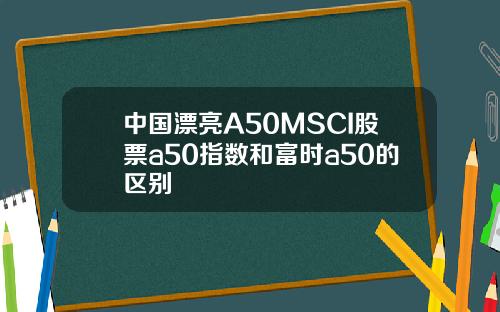 中国漂亮A50MSCI股票a50指数和富时a50的区别