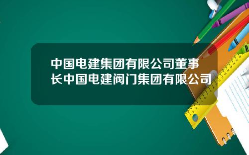 中国电建集团有限公司董事长中国电建阀门集团有限公司