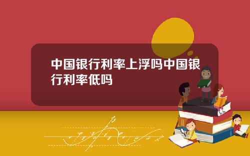中国银行利率上浮吗中国银行利率低吗