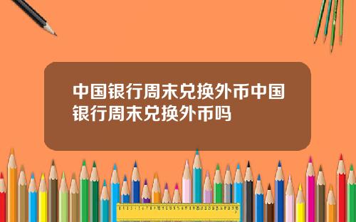 中国银行周末兑换外币中国银行周末兑换外币吗