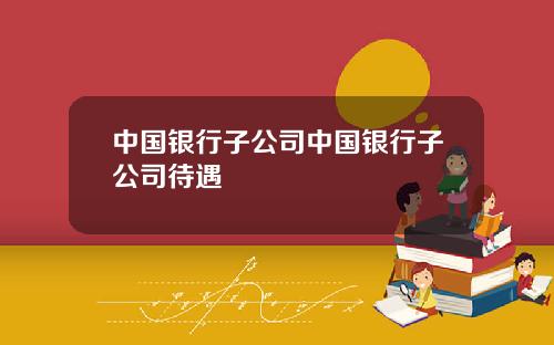 中国银行子公司中国银行子公司待遇