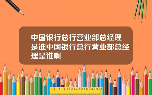中国银行总行营业部总经理是谁中国银行总行营业部总经理是谁啊