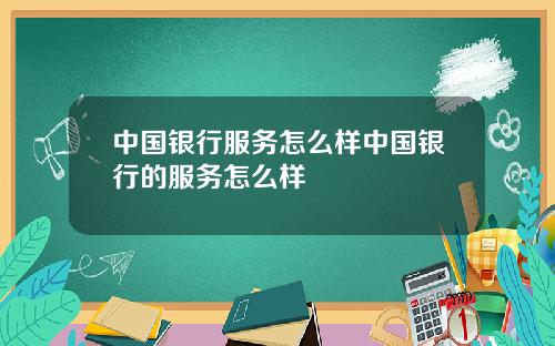 中国银行服务怎么样中国银行的服务怎么样