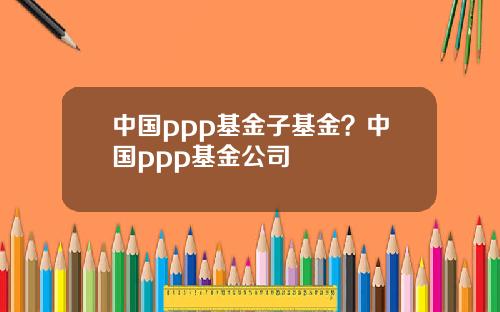 中国ppp基金子基金？中国ppp基金公司