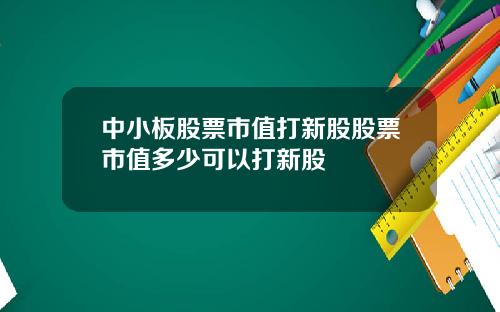 中小板股票市值打新股股票市值多少可以打新股