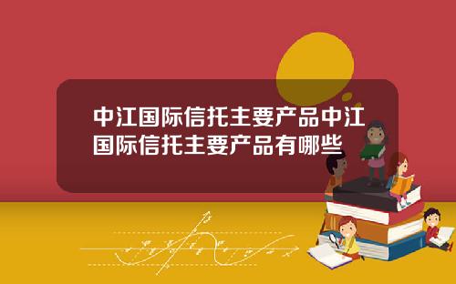 中江国际信托主要产品中江国际信托主要产品有哪些