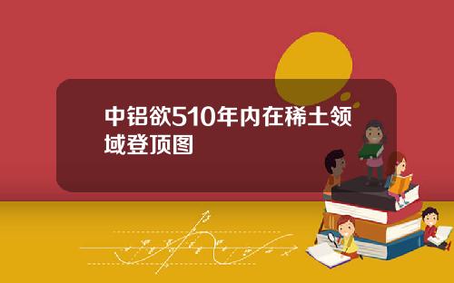 中铝欲510年内在稀土领域登顶图