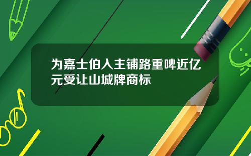 为嘉士伯入主铺路重啤近亿元受让山城牌商标
