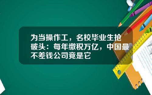 为当操作工，名校毕业生抢破头：每年缴税万亿，中国最不差钱公司竟是它