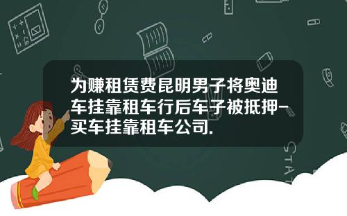 为赚租赁费昆明男子将奥迪车挂靠租车行后车子被抵押-买车挂靠租车公司.