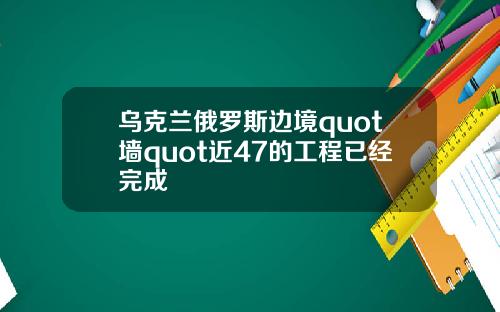 乌克兰俄罗斯边境quot墙quot近47的工程已经完成
