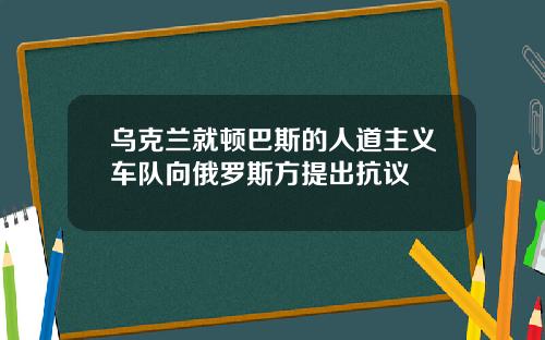 乌克兰就顿巴斯的人道主义车队向俄罗斯方提出抗议