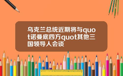 乌克兰总统近期将与quot诺曼底四方quot其他三国领导人会谈