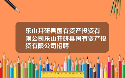乐山井研县国有资产投资有限公司乐山井研县国有资产投资有限公司招聘