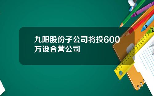 九阳股份子公司将投600万设合营公司