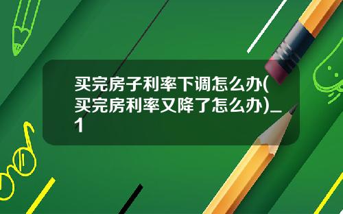 买完房子利率下调怎么办(买完房利率又降了怎么办)_1