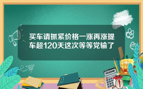 买车请抓紧价格一涨再涨提车超120天这次等等党输了