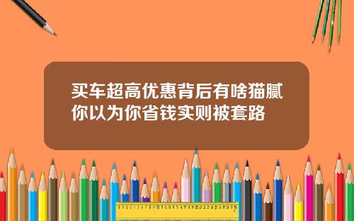 买车超高优惠背后有啥猫腻你以为你省钱实则被套路
