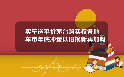 买车送平价茅台购买权各地车市年底冲量以旧换新再加码