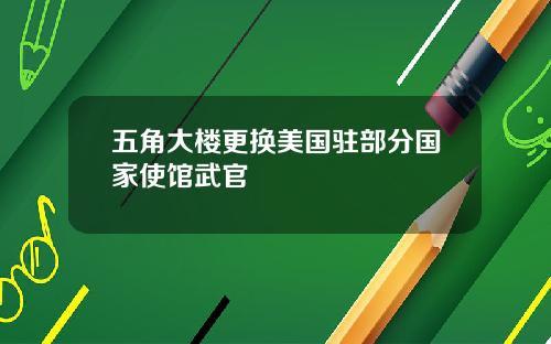 五角大楼更换美国驻部分国家使馆武官