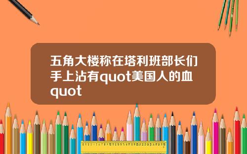 五角大楼称在塔利班部长们手上沾有quot美国人的血quot